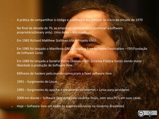   A prática de compartilhar o código e o software era comum no início da década de 1970

   No final da década de 70, as empresas começaram a incentivar o software
    proprietário(binary only). Uma delas – Microsoft.

   Em 1983 Richard Matthew Stallman cria o Projeto GNU.

   Em 1985 foi lançado o Manifesto GNU e criada a Free Software Foundation – FSF(Fundação
    de Software Livre)

   Em 1989 foi lançada a General Public License – GPL (Licensa Pública Geral) dando maior
    liberdade à produção de Software livre.

   Milhares de hackers pelo mundo começaram a fazer software livre

   1991 – Surgimento do Linux

   1995 – Surgimento do apache + cresimento da internet = Linux para servidores

   2000 em diante – Software livre atingindo usuários finais, com seus PC's em suas casas.

   Hoje – Software livre em todos os Lugares (inclusive no Governo Brasileiro)
 