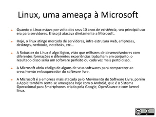 Linux, uma ameaça à Microsoft
   Quando o Linux estava por volta dos seus 10 anos de existência, seu principal uso
    era para servidores. E isso já atacava diretamente a Microsoft.
   Hoje, o linux atinge mercado de servidores, infra-estrutura web, empresas,
    desktops, netbooks, noteboks, etc...
   A Robustez do Linux é algo lógico, visto que milhares de desenvolvedores com
    diferentes formações e diferentes experiências trabalham em conjunto, o
    resultado disso seria um software perfeito ou cada vez mais perto disso.
   A Microsoft abriu código de alguns de seus softwares para comparecer ao
    crescimento enlouquecedor do software livre.
   A Microsoft é a empresa mais atacada pelo Movimento do Software Livre, porém
    a Apple também sente-se ameaçada hoje com o Android, que é o Sistema
    Operacional para Smartphones criado pela Google, OpenSource e com kernel
    linux.
 