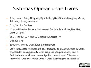 Sistemas Operacionais Livres
   Gnu/Linux – Blag, Dragora, Dynebolic, gNewSense, kongoni, Musix,
    Trisquel, Ututo, Venenux.
   Gnu/Hurd – Debian,
   Linux – Ubuntu, Fedora, Slackware, Debian, Mandriva, Red Hat,
    Cent OS, etc.
   BSD – FreeBSD, NetBSD, OpenBSD, DragonFly.
   OpenSolaris
   EyeOS – Sistema Operacional em Nuvem
   Com certeza há milhares de distribuições de sistemas operacionais
    espalhadas pelo globo. Muitos projetos são pequenos, pois a
    facilidade de se alterar um código linux é razoavel. Criou-se a
    ideologia “One Distro Per Child – Uma distribuição por criança”
 