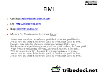 FIM!
   Contato: sheldonled.ms@gmail.com
   Site: http://sheldonled.com
   Blog: http://tribodoci.net

   Musica Do Movimento Software Livre:
    Join us now and share the software, you'll be free hacker, you'll be free...
    Join us now and share the software, you'll be free hacker, you'll be free...
    Hoarders may get piles of money, that is true, hackers, that is true...
    But they cannot help their neighbors, that's not good, hackers, that's not good...
    When we have enough free software, At our call, hackers, at our call...
    We'll throw out those dirty licenses, Ever more, hackers, ever more...
    Join us now and share the software, you'll be free hacker, you'll be free...
    Join us now and share the software, you'll be free hacker, you'll be free...
 