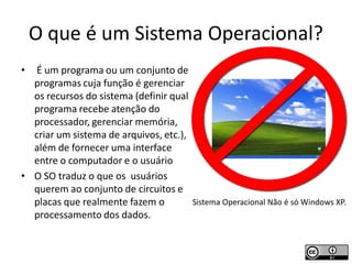 O que é um Sistema Operacional?
•  É um programa ou um conjunto de
  programas cuja função é gerenciar
  os recursos do sistema (definir qual
  programa recebe atenção do
  processador, gerenciar memória,
  criar um sistema de arquivos, etc.),
  além de fornecer uma interface
  entre o computador e o usuário
• O SO traduz o que os usuários
  querem ao conjunto de circuitos e
  placas que realmente fazem o         Sistema Operacional Não é só Windows XP.
  processamento dos dados.
 
