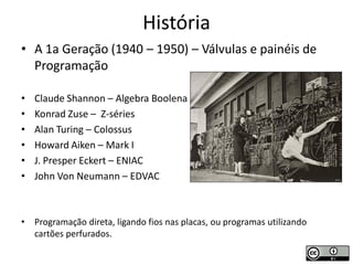 História
• A 1a Geração (1940 – 1950) – Válvulas e painéis de
  Programação

•   Claude Shannon – Algebra Boolena
•   Konrad Zuse – Z-séries
•   Alan Turing – Colossus
•   Howard Aiken – Mark I
•   J. Presper Eckert – ENIAC
•   John Von Neumann – EDVAC



•   Programação direta, ligando fios nas placas, ou programas utilizando
    cartões perfurados.
 