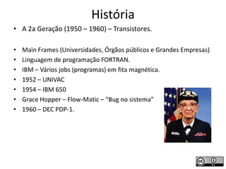 História
• A 2a Geração (1950 – 1960) – Transistores.

•   Main Frames (Universidades, Órgãos públicos e Grandes Empresas)
•   Linguagem de programação FORTRAN.
•   IBM – Vários jobs (programas) em fita magnética.
•   1952 – UNIVAC
•   1954 – IBM 650
•   Grace Hopper – Flow-Matic – “Bug no sistema”
•   1960 – DEC PDP-1.
 