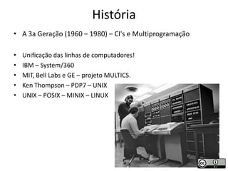 História
• A 3a Geração (1960 – 1980) – CI's e Multiprogramação

•   Unificação das linhas de computadores!
•   IBM – System/360
•   MIT, Bell Labs e GE – projeto MULTICS.
•   Ken Thompson – PDP7 – UNIX
•   UNIX – POSIX – MINIX – LINUX
 