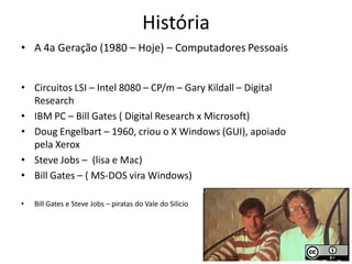 História
• A 4a Geração (1980 – Hoje) – Computadores Pessoais


• Circuitos LSI – Intel 8080 – CP/m – Gary Kildall – Digital
  Research
• IBM PC – Bill Gates ( Digital Research x Microsoft)
• Doug Engelbart – 1960, criou o X Windows (GUI), apoiado
  pela Xerox
• Steve Jobs – (lisa e Mac)
• Bill Gates – ( MS-DOS vira Windows)

•   Bill Gates e Steve Jobs – piratas do Vale do Silício
 