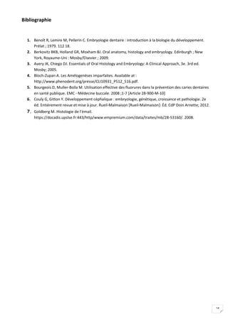14
Bibliographie
1. Benoît R, Lemire M, Pellerin C. Embryologie dentaire : introduction à la biologie du développement.
Prélat ; 1979. 112 18.
2. Berkovitz BKB, Holland GR, Moxham BJ. Oral anatomy, histology and embryology. Edinburgh ; New
York, Royaume-Uni : Mosby/Elsevier ; 2009.
3. Avery JK, Chiego DJ. Essentials of Oral Histology and Embryology: A Clinical Approach, 3e. 3rd ed.
Mosby; 2005.
4. Bloch-Zupan A. Les Amélogenèses imparfaites. Available at :
http://www.phenodent.org/presse/CLI10931_P512_516.pdf.
5. Bourgeois D, Muller-Bolla M. Utilisation effective des fluorures dans la prévention des caries dentaires
en santé publique. EMC - Médecine buccale. 2008 ;1-7 [Article 28-900-M-10]
6. Couly G, Gitton Y. Développement céphalique : embryologie, génétique, croissance et pathologie. 2e
éd. Entièrement revue et mise à jour. Rueil-Malmaison [Rueil-Malmaison]: Éd. CdP Doin Arnette; 2012.
7. Goldberg M. Histologie de l’émail.
https://docadis.upslse.fr:443/http/www.empremium.com/data/traites/mb/28-53160/. 2008.
 