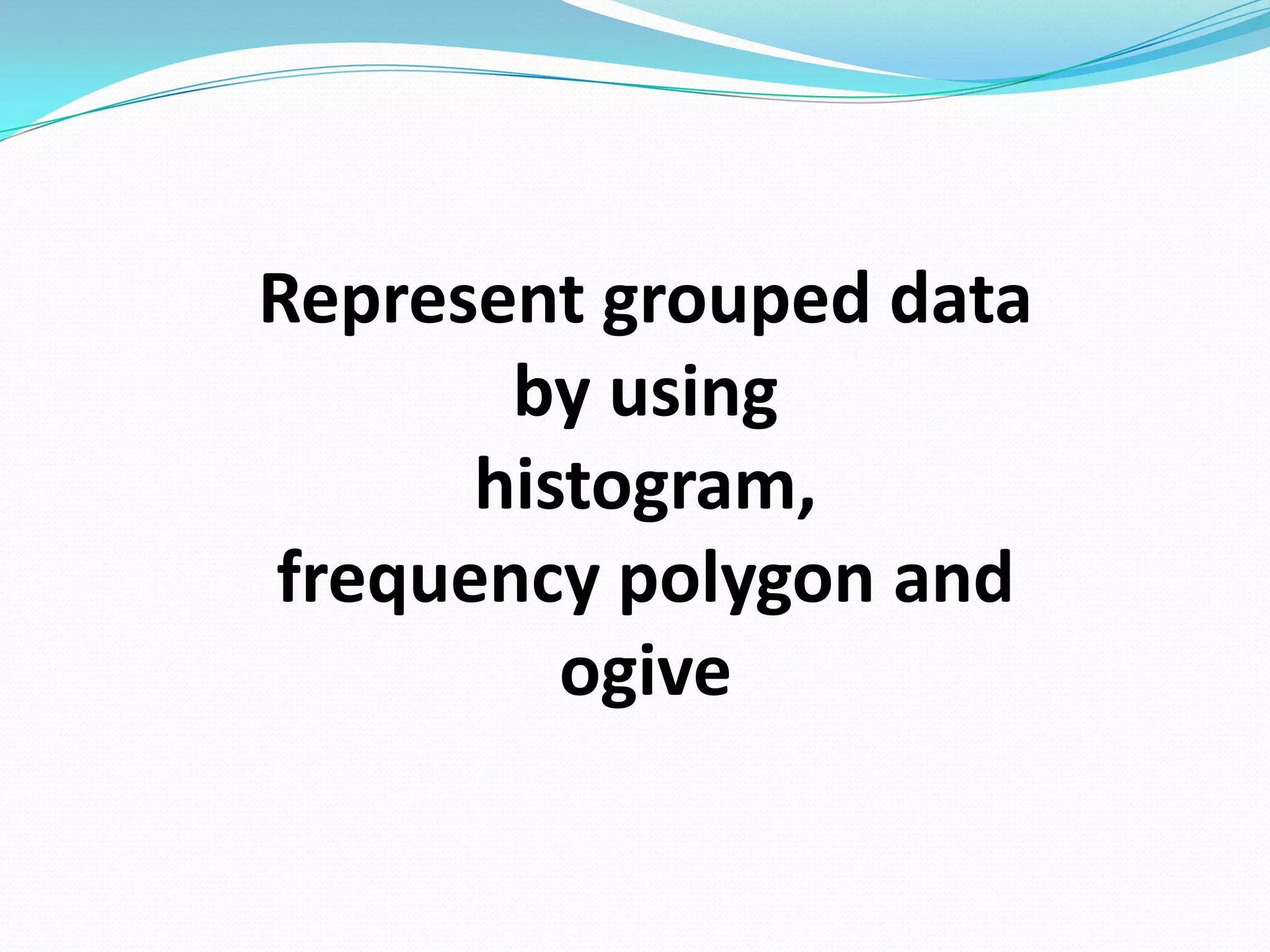 Represent grouped data
       by using
      histogram,
frequency polygon and
         ogive
 