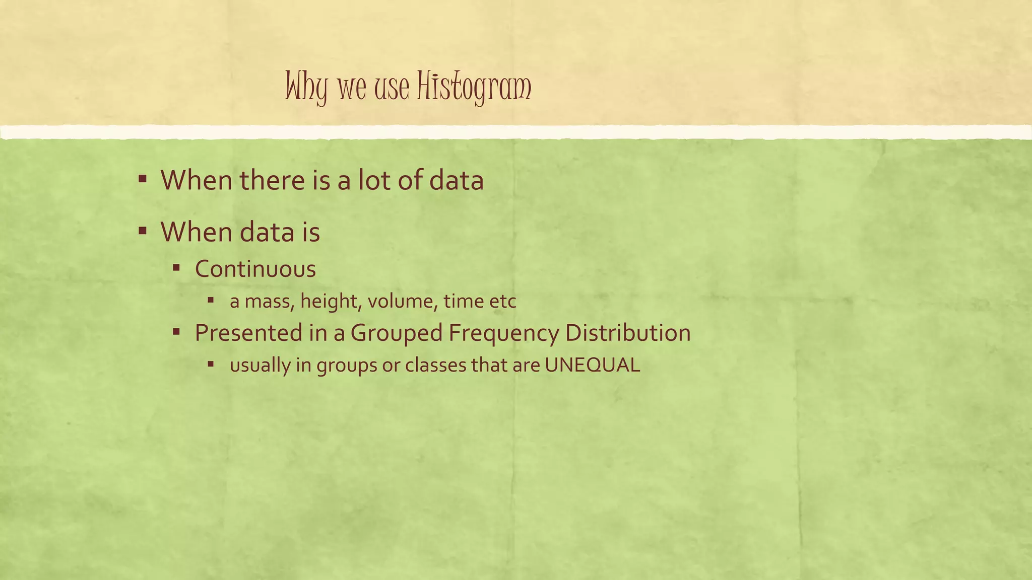 Why we use Histogram
▪ When there is a lot of data
▪ When data is
▪ Continuous
▪ a mass, height, volume, time etc
▪ Presented in a Grouped Frequency Distribution
▪ usually in groups or classes that are UNEQUAL