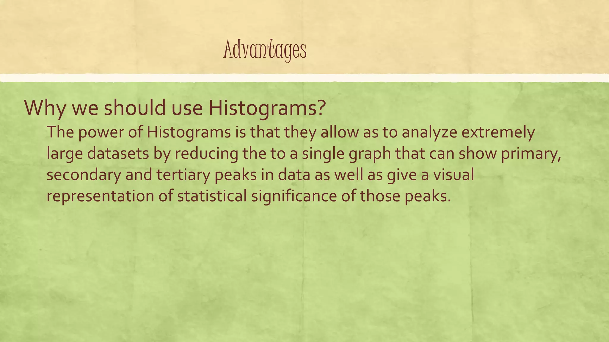 Advantages
Why we should use Histograms?
The power of Histograms is that they allow as to analyze extremely
large datasets by reducing the to a single graph that can show primary,
secondary and tertiary peaks in data as well as give a visual
representation of statistical significance of those peaks.