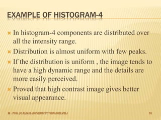 EXAMPLE OF HISTOGRAM-4
 In histogram-4 components are distributed over
all the intensity range.
 Distribution is almost uniform with few peaks.
 If the distribution is uniform , the image tends to
have a high dynamic range and the details are
more easily perceived.
 Proved that high contrast image gives better
visual appearance.
 