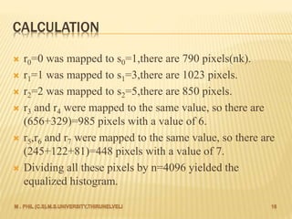 CALCULATION
 r0=0 was mapped to s0=1,there are 790 pixels(nk).
 r1=1 was mapped to s1=3,there are 1023 pixels.
 r2=2 was mapped to s2=5,there are 850 pixels.
 r3 and r4 were mapped to the same value, so there are
(656+329)=985 pixels with a value of 6.
 r5,r6 and r7 were mapped to the same value, so there are
(245+122+81)=448 pixels with a value of 7.
 Dividing all these pixels by n=4096 yielded the
equalized histogram.
 