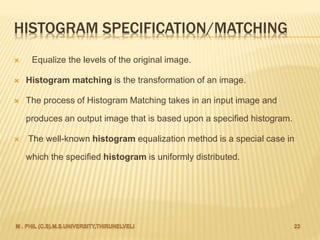 HISTOGRAM SPECIFICATION/MATCHING
 Equalize the levels of the original image.
 Histogram matching is the transformation of an image.
 The process of Histogram Matching takes in an input image and
produces an output image that is based upon a specified histogram.
 The well-known histogram equalization method is a special case in
which the specified histogram is uniformly distributed.
 