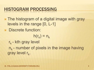 HISTOGRAM PROCESSING
 The histogram of a digital image with gray
levels in the range [0, L-1]
 Discrete function:
h(rk) = nk
rk - kth gray level
nk - number of pixels in the image having
gray level rk.
 