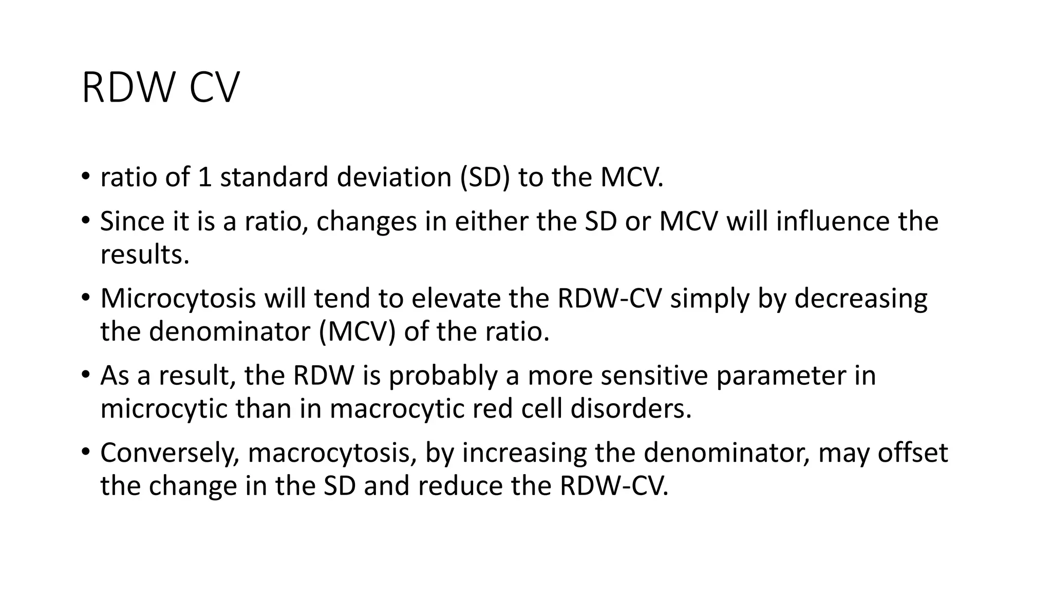 RDW CV
• ratio of 1 standard deviation (SD) to the MCV.
• Since it is a ratio, changes in either the SD or MCV will influence the
results.
• Microcytosis will tend to elevate the RDW-CV simply by decreasing
the denominator (MCV) of the ratio.
• As a result, the RDW is probably a more sensitive parameter in
microcytic than in macrocytic red cell disorders.
• Conversely, macrocytosis, by increasing the denominator, may offset
the change in the SD and reduce the RDW-CV.
 