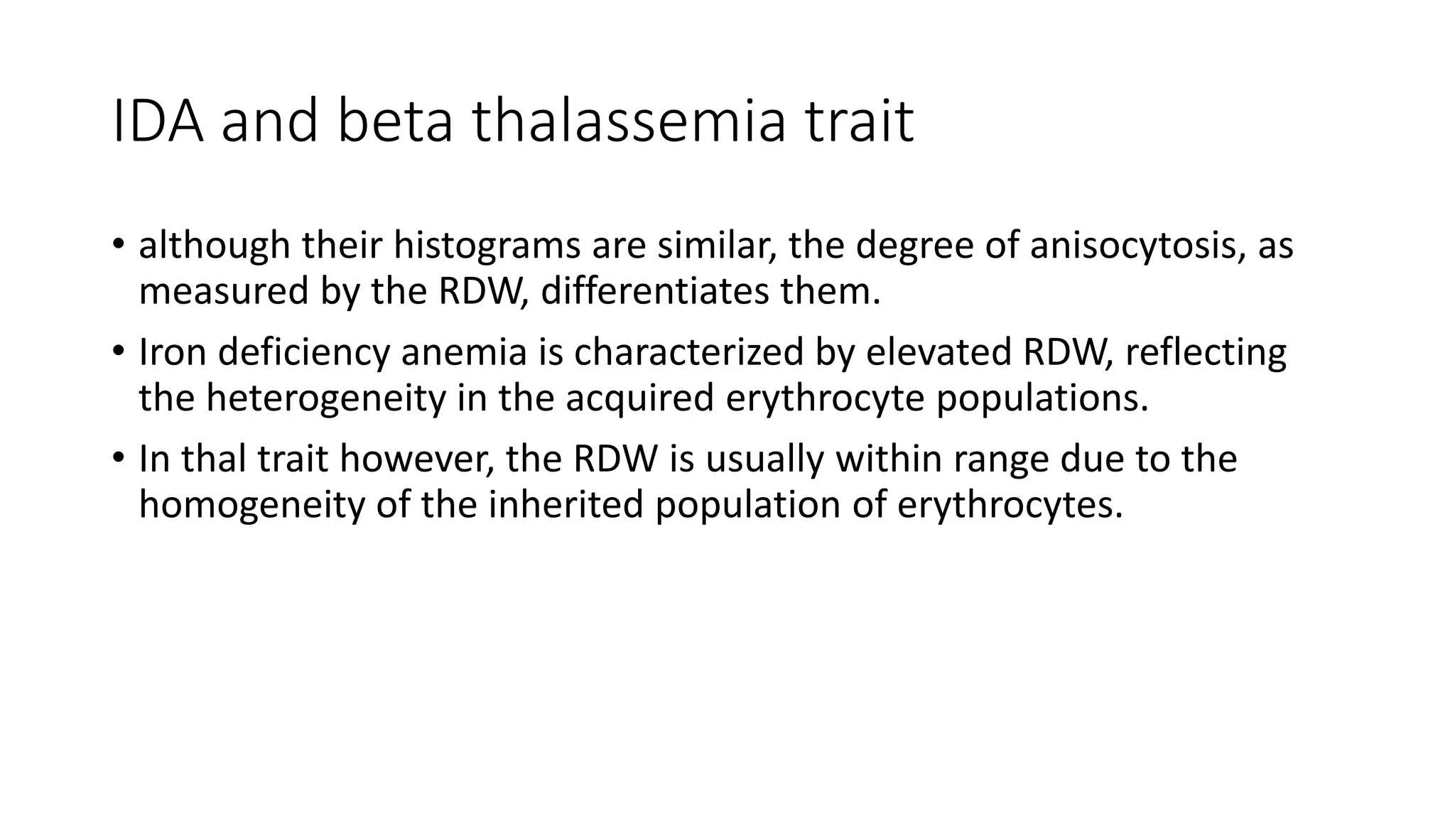 IDA and beta thalassemia trait
• although their histograms are similar, the degree of anisocytosis, as
measured by the RDW, differentiates them.
• Iron deficiency anemia is characterized by elevated RDW, reflecting
the heterogeneity in the acquired erythrocyte populations.
• In thal trait however, the RDW is usually within range due to the
homogeneity of the inherited population of erythrocytes.
 