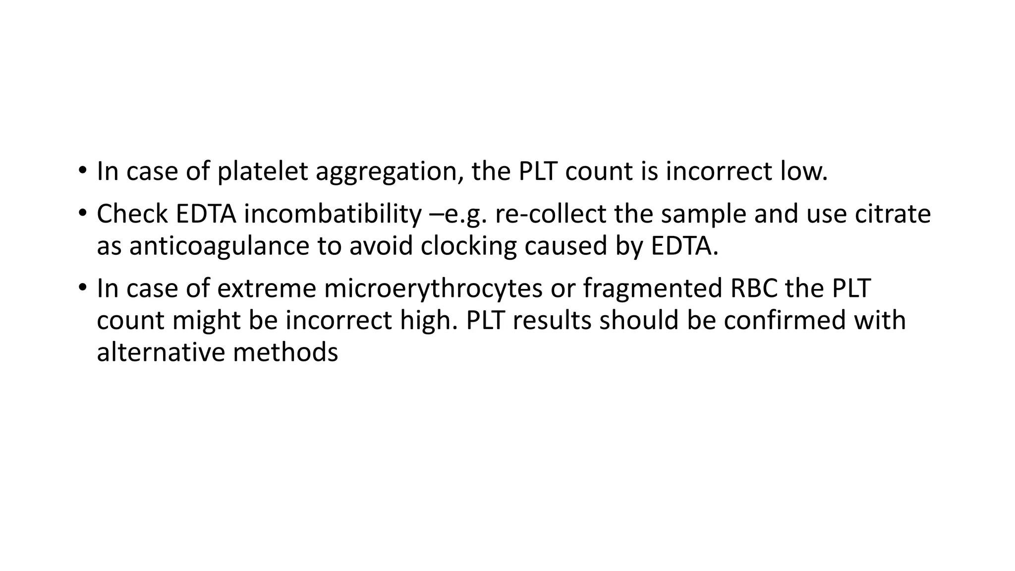 • In case of platelet aggregation, the PLT count is incorrect low.
• Check EDTA incombatibility –e.g. re-collect the sample and use citrate
as anticoagulance to avoid clocking caused by EDTA.
• In case of extreme microerythrocytes or fragmented RBC the PLT
count might be incorrect high. PLT results should be confirmed with
alternative methods
 