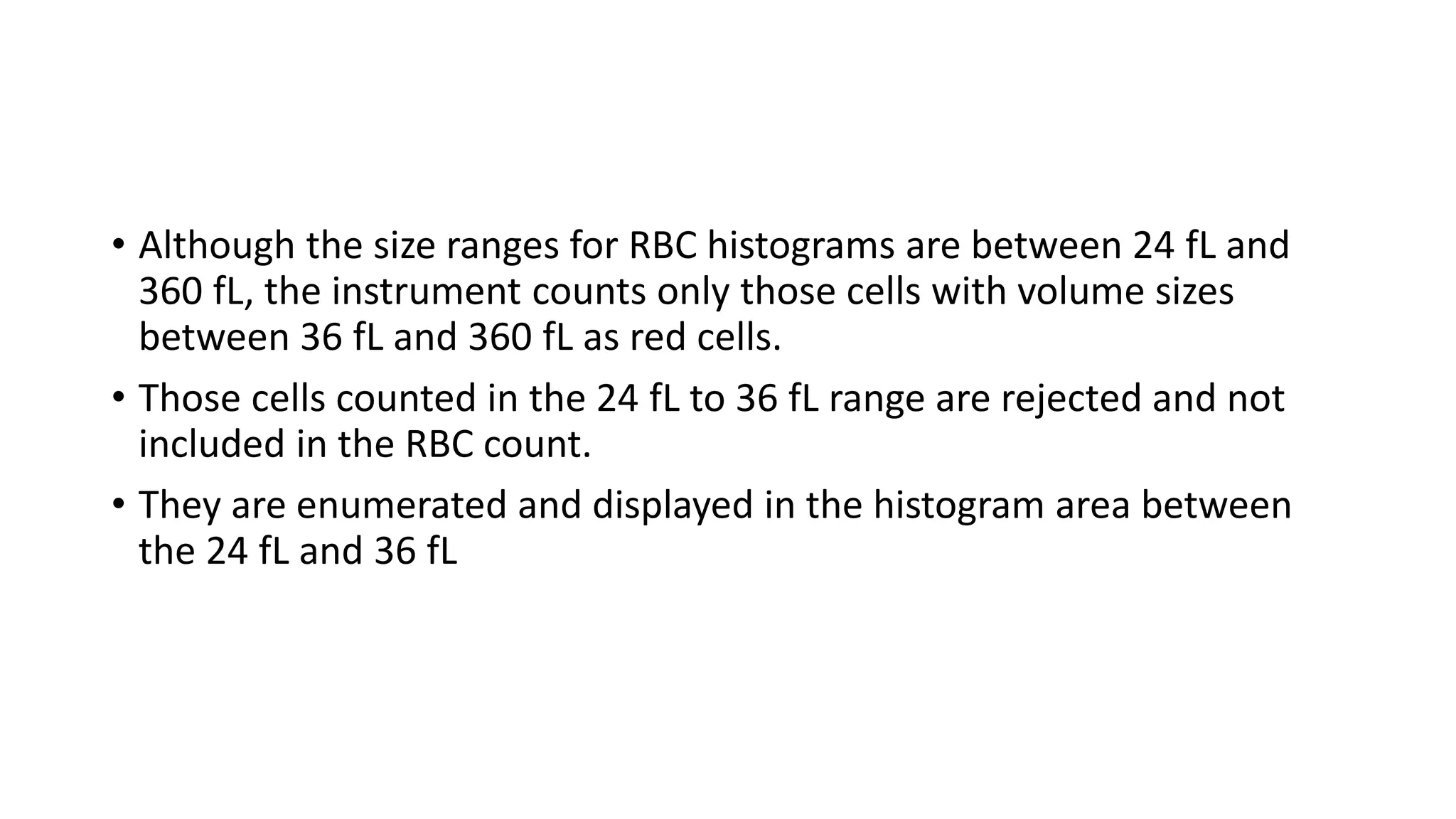 • Although the size ranges for RBC histograms are between 24 fL and
360 fL, the instrument counts only those cells with volume sizes
between 36 fL and 360 fL as red cells.
• Those cells counted in the 24 fL to 36 fL range are rejected and not
included in the RBC count.
• They are enumerated and displayed in the histogram area between
the 24 fL and 36 fL
 