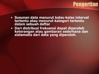 Pengertian
• Susunan data menurut kelas-kelas interval
tertentu atau menurut kategori tertentu
dalam sebuah daftar
• Dari distribusi frekuensi dapat diperoleh
keterangan atau gambaran sederhana dan
sistematis dari data yang diperoleh.

 
