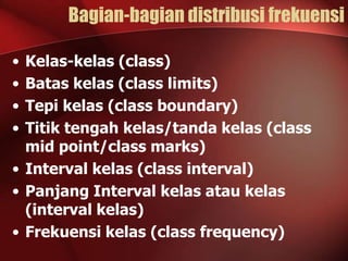 Bagian-bagian distribusi frekuensi
•
•
•
•

Kelas-kelas (class)
Batas kelas (class limits)
Tepi kelas (class boundary)
Titik tengah kelas/tanda kelas (class
mid point/class marks)
• Interval kelas (class interval)
• Panjang Interval kelas atau kelas
(interval kelas)
• Frekuensi kelas (class frequency)

 