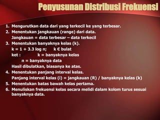 Penyusunan Distribusi Frekuensi
1. Mengurutkan data dari yang terkecil ke yang terbesar.
2. Menentukan jangkauan (range) dari data.
Jangkauan = data terbesar – data terkecil
3. Menentukan banyaknya kelas (k).
k = 1 + 3.3 log n;
k Є bulat
ket :
k = banyaknya kelas
n = banyaknya data
Hasil dibulatkan, biasanya ke atas.
4. Menentukan panjang interval kelas.
Panjang interval kelas (i) = jangkauan (R) / banyaknya kelas (k)
5. Menentukan batas bawah kelas pertama.
6. Menuliskan frekuensi kelas secara melidi dalam kolom turus sesuai
banyaknya data.

 