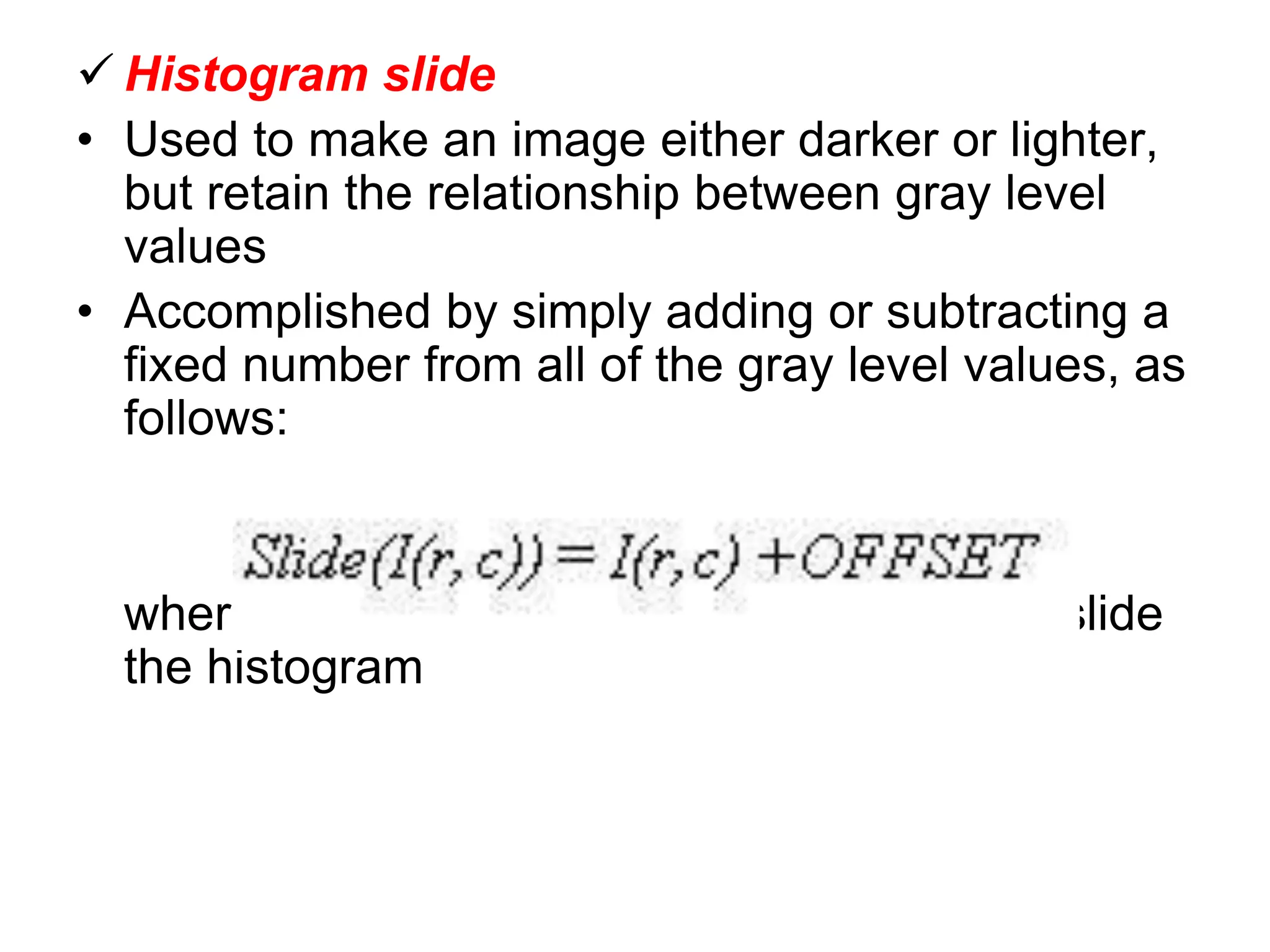  Histogram slide
• Used to make an image either darker or lighter,
but retain the relationship between gray level
values
• Accomplished by simply adding or subtracting a
fixed number from all of the gray level values, as
follows:
where the OFFSET value is the amount to slide
the histogram
 