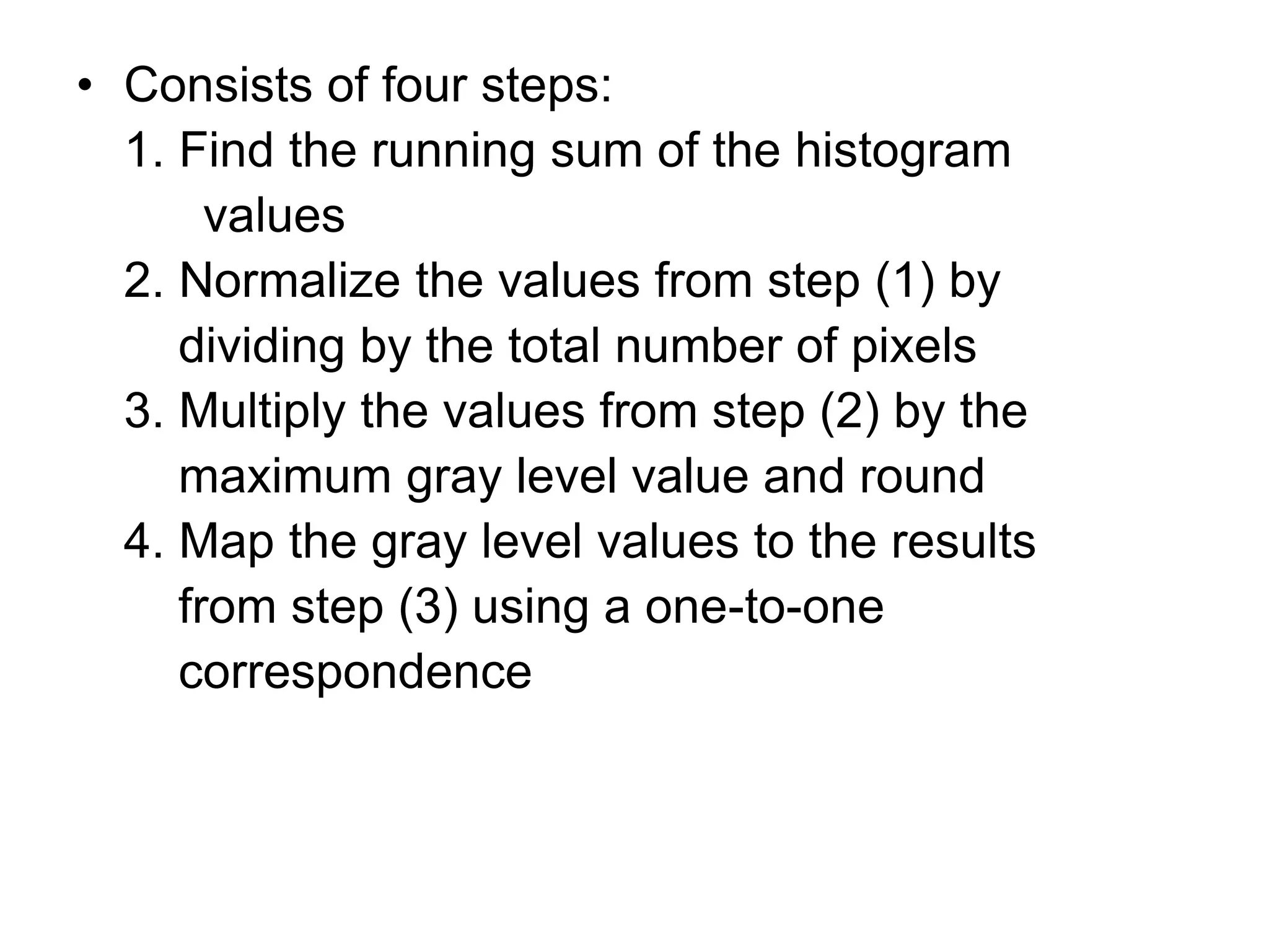 • Consists of four steps:
1. Find the running sum of the histogram
values
2. Normalize the values from step (1) by
dividing by the total number of pixels
3. Multiply the values from step (2) by the
maximum gray level value and round
4. Map the gray level values to the results
from step (3) using a one-to-one
correspondence
 