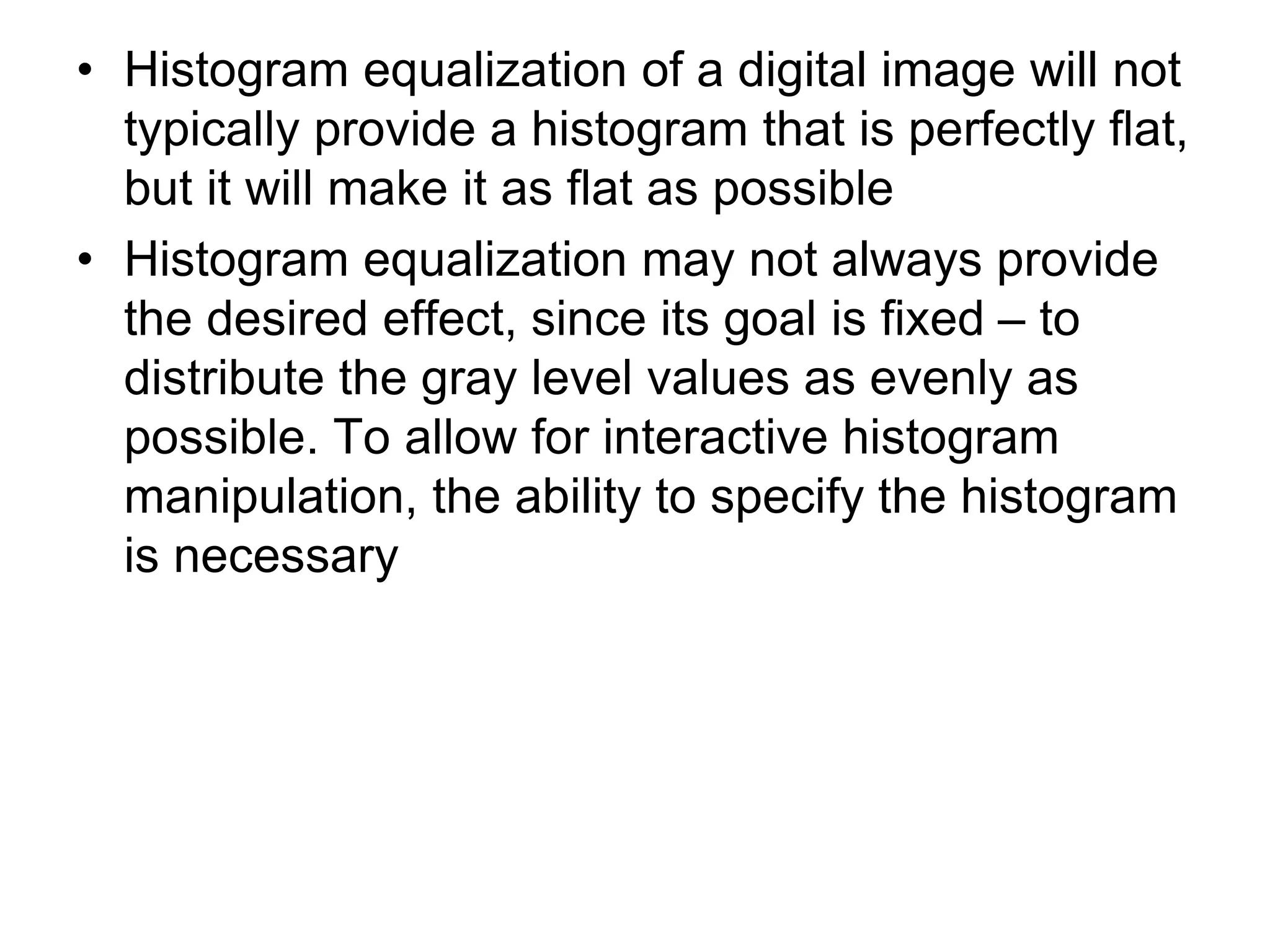 • Histogram equalization of a digital image will not
typically provide a histogram that is perfectly flat,
but it will make it as flat as possible
• Histogram equalization may not always provide
the desired effect, since its goal is fixed – to
distribute the gray level values as evenly as
possible. To allow for interactive histogram
manipulation, the ability to specify the histogram
is necessary
 