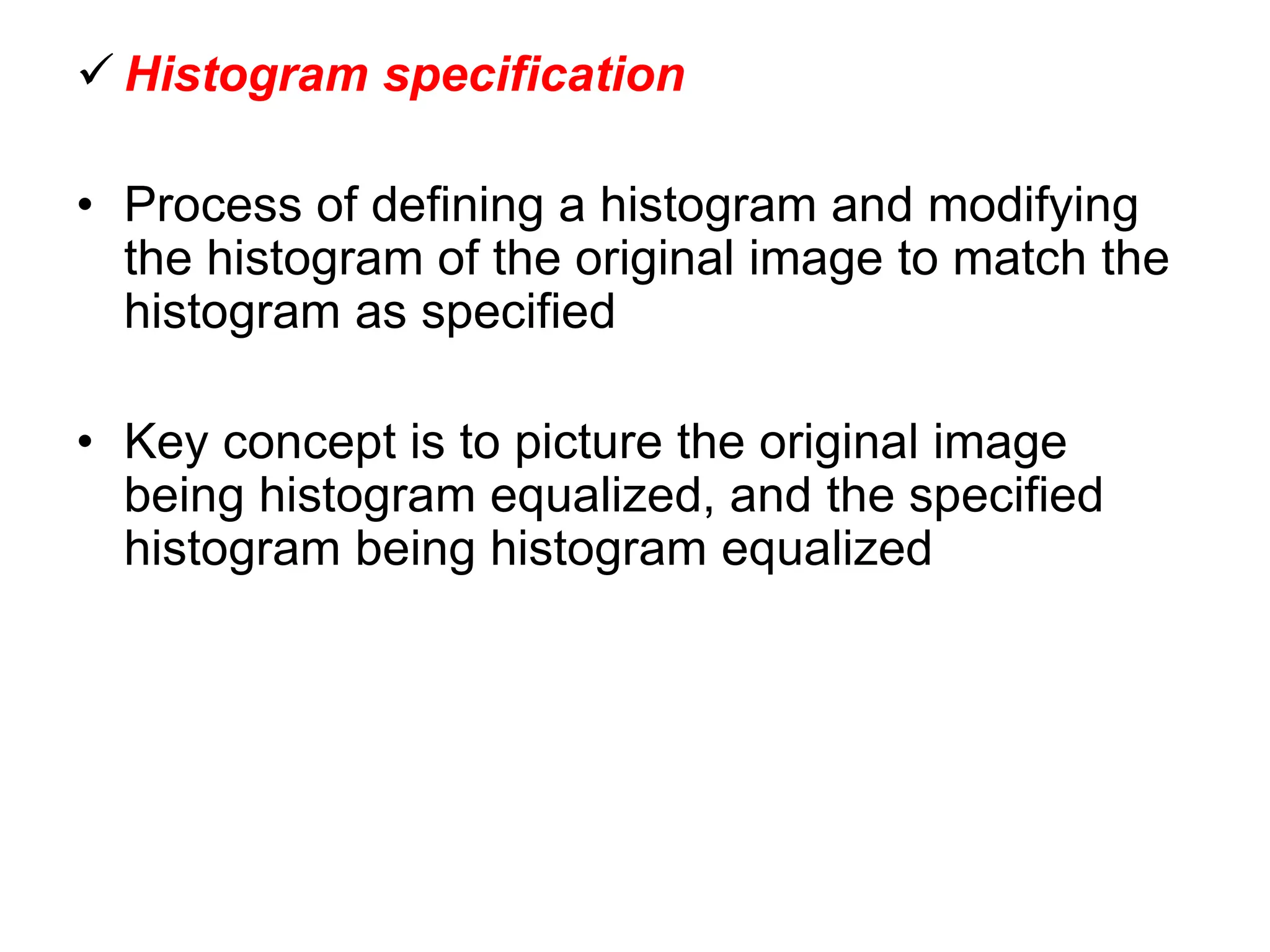  Histogram specification
• Process of defining a histogram and modifying
the histogram of the original image to match the
histogram as specified
• Key concept is to picture the original image
being histogram equalized, and the specified
histogram being histogram equalized
 