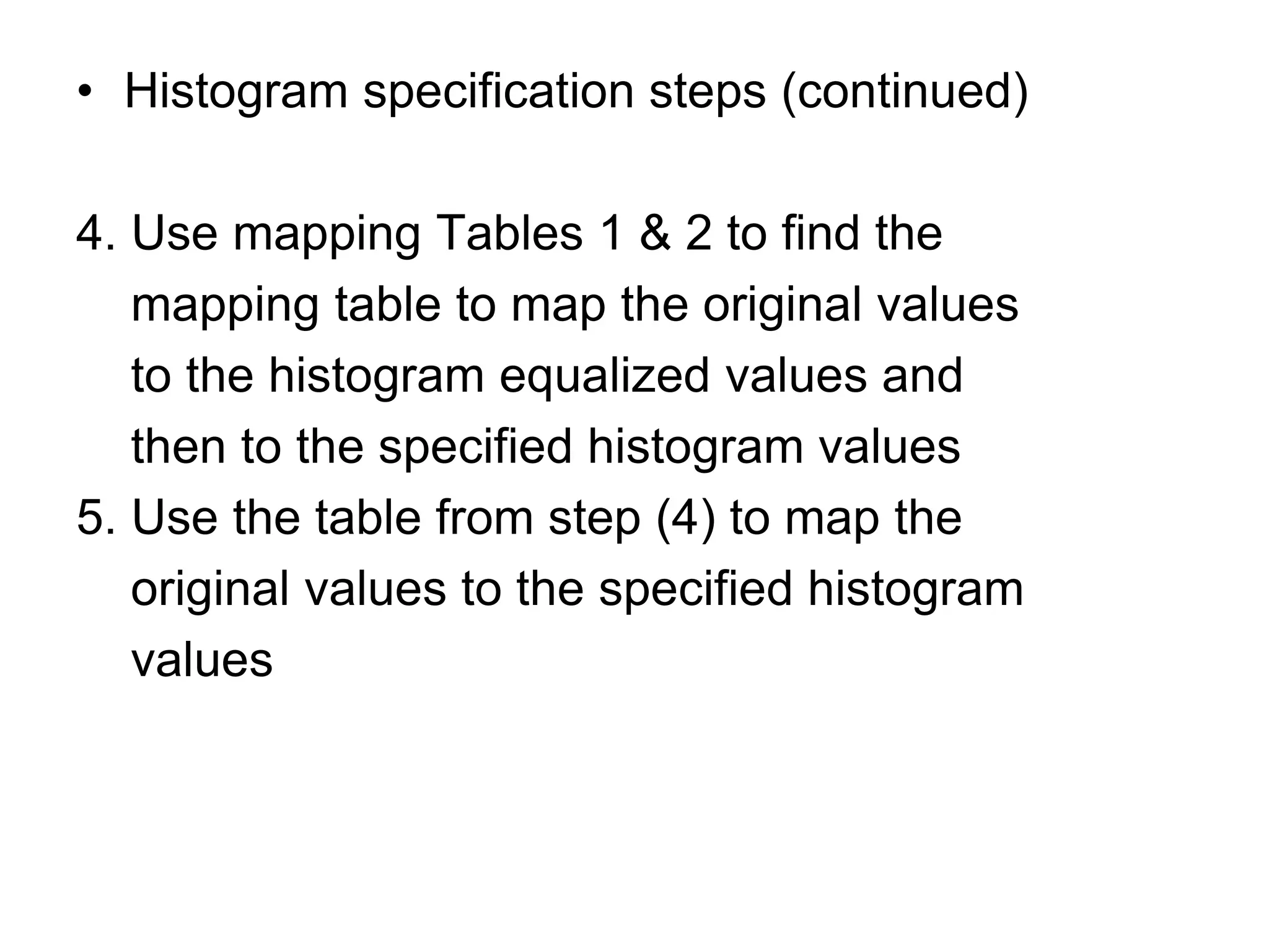 • Histogram specification steps (continued)
4. Use mapping Tables 1 & 2 to find the
mapping table to map the original values
to the histogram equalized values and
then to the specified histogram values
5. Use the table from step (4) to map the
original values to the specified histogram
values
 