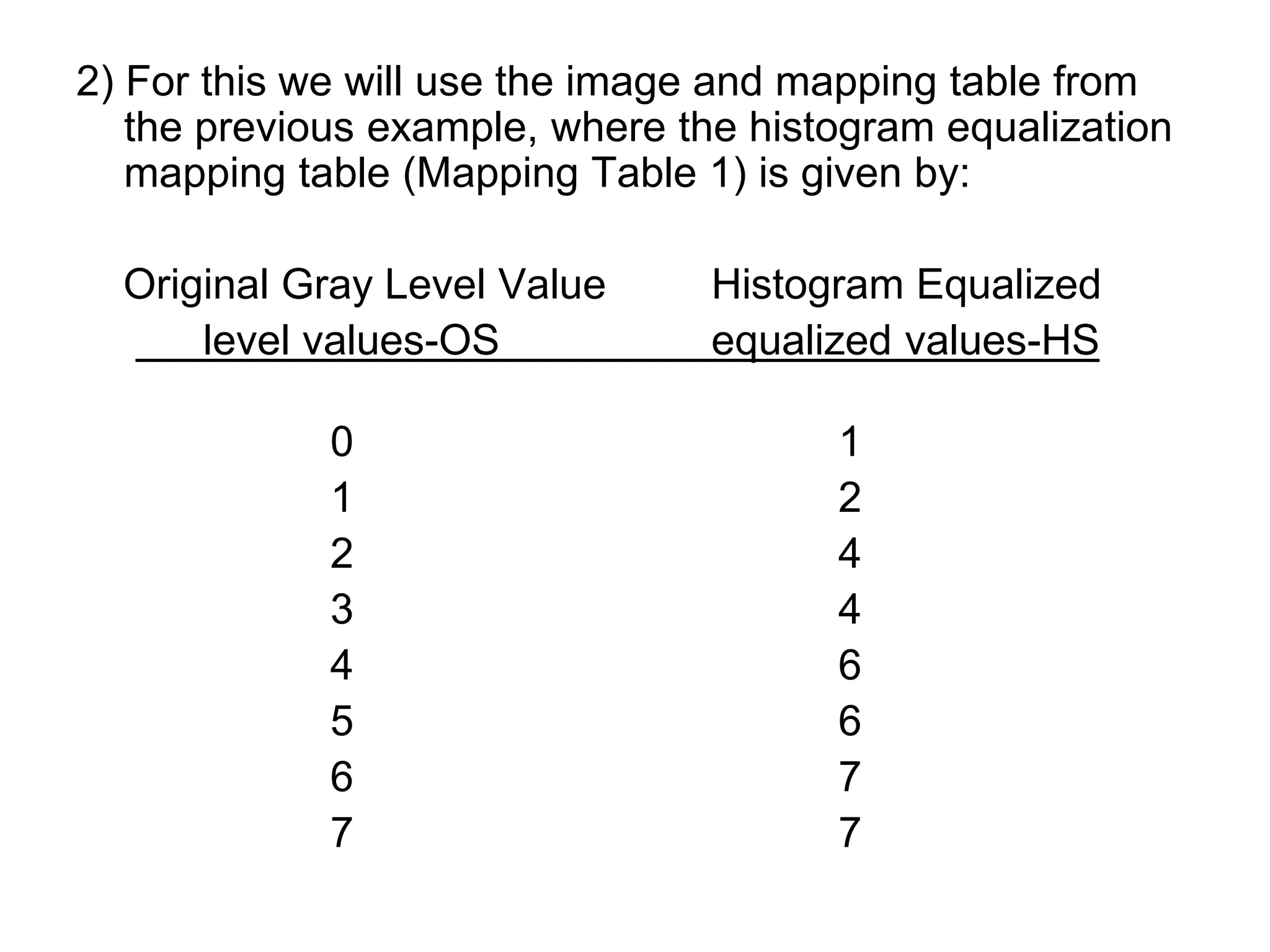 2) For this we will use the image and mapping table from
the previous example, where the histogram equalization
mapping table (Mapping Table 1) is given by:
Original Gray Level Value Histogram Equalized
level values-OS equalized values-HS
0 1
1 2
2 4
3 4
4 6
5 6
6 7
7 7
 