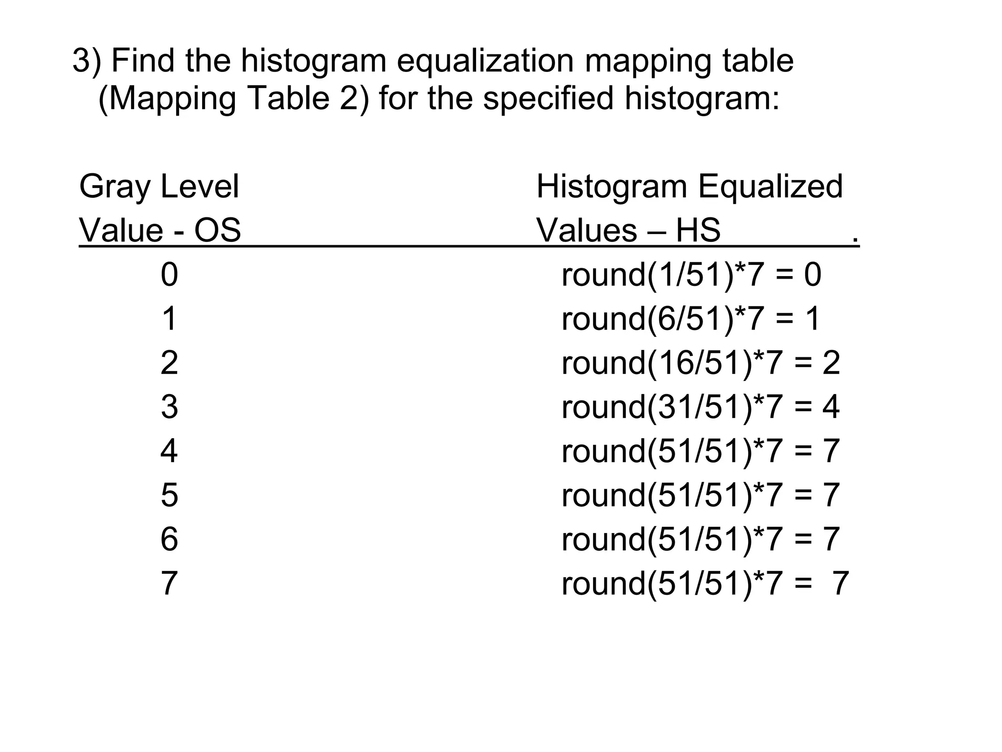 3) Find the histogram equalization mapping table
(Mapping Table 2) for the specified histogram:
Gray Level Histogram Equalized
Value - OS Values – HS .
0 round(1/51)*7 = 0
1 round(6/51)*7 = 1
2 round(16/51)*7 = 2
3 round(31/51)*7 = 4
4 round(51/51)*7 = 7
5 round(51/51)*7 = 7
6 round(51/51)*7 = 7
7 round(51/51)*7 = 7
 