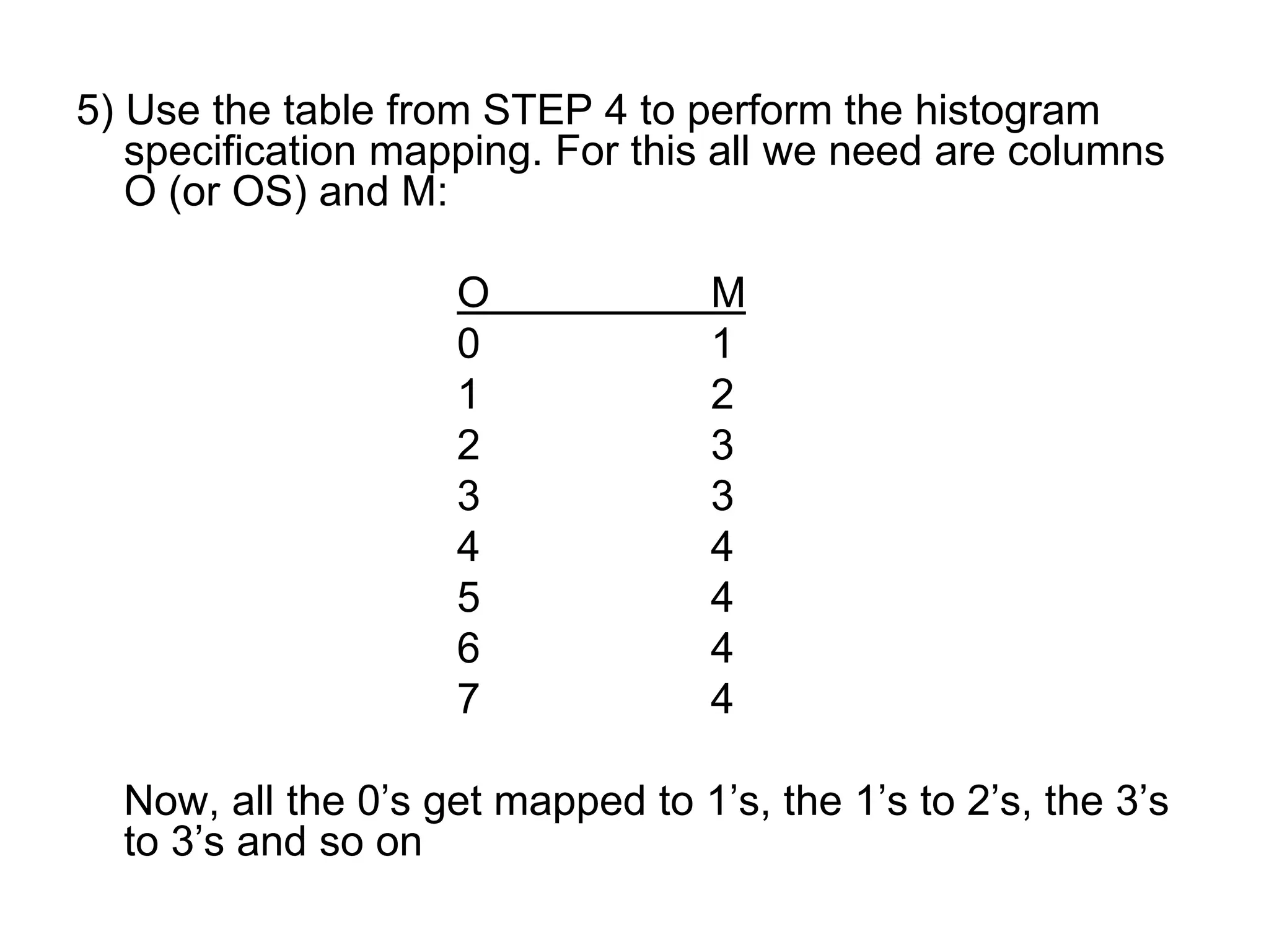 5) Use the table from STEP 4 to perform the histogram
specification mapping. For this all we need are columns
O (or OS) and M:
O M
0 1
1 2
2 3
3 3
4 4
5 4
6 4
7 4
Now, all the 0’s get mapped to 1’s, the 1’s to 2’s, the 3’s
to 3’s and so on
 