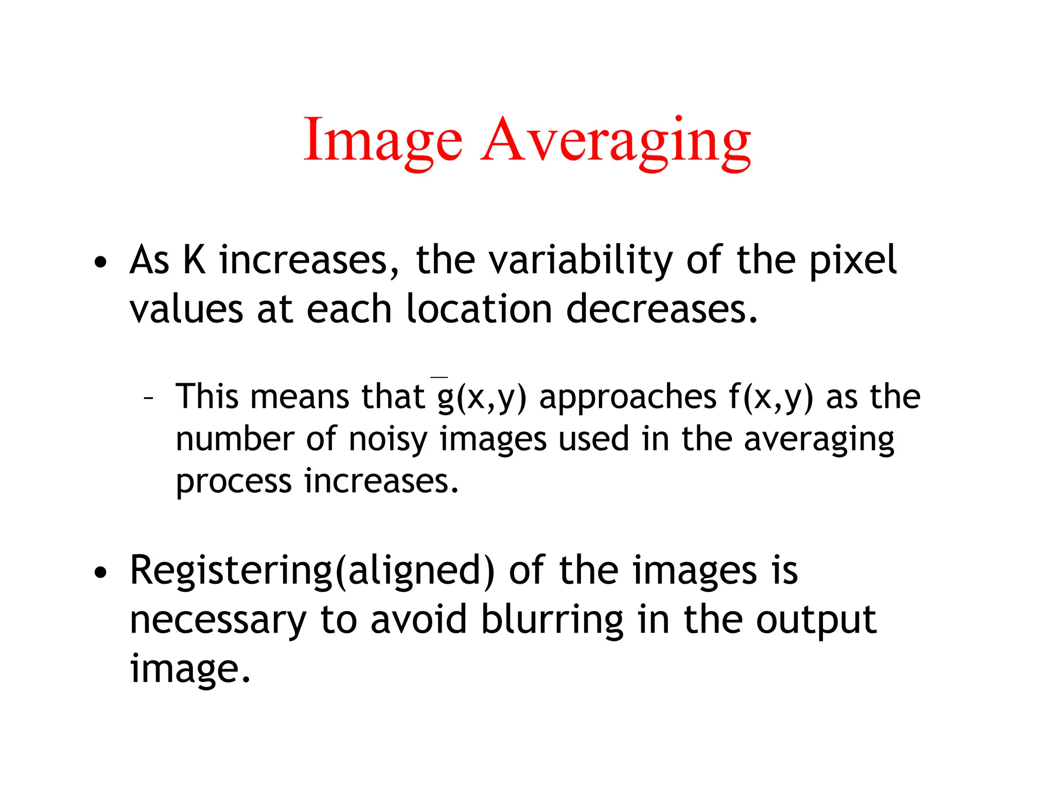 Image Averaging
• As K increases, the variability of the pixel
values at each location decreases.
– This means that g(x,y) approaches f(x,y) as the
number of noisy images used in the averaging
process increases.
• Registering(aligned) of the images is
necessary to avoid blurring in the output
image.
 