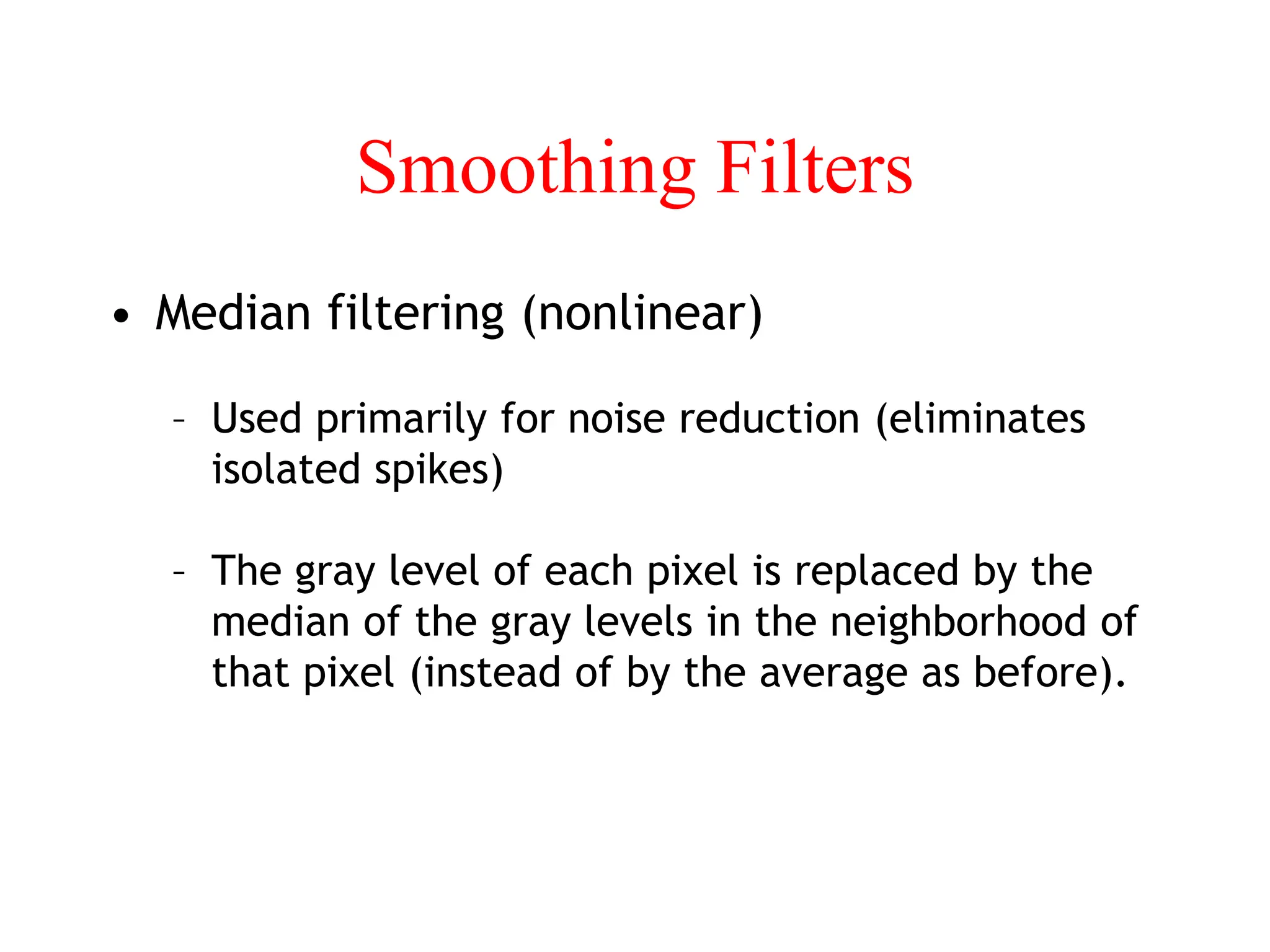 Smoothing Filters
• Median filtering (nonlinear)
– Used primarily for noise reduction (eliminates
isolated spikes)
– The gray level of each pixel is replaced by the
median of the gray levels in the neighborhood of
that pixel (instead of by the average as before).
 
