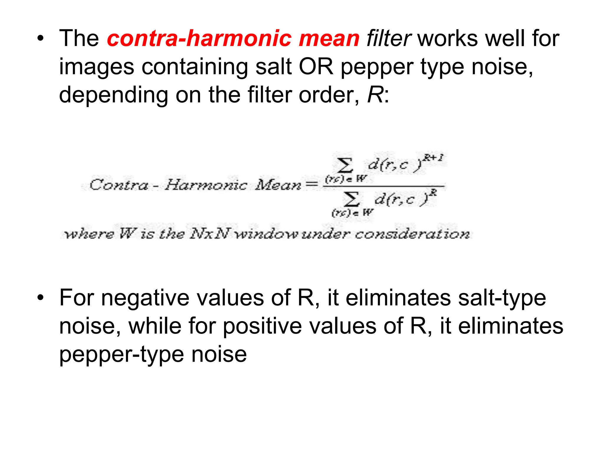 • The contra-harmonic mean filter works well for
images containing salt OR pepper type noise,
depending on the filter order, R:
• For negative values of R, it eliminates salt-type
noise, while for positive values of R, it eliminates
pepper-type noise
 