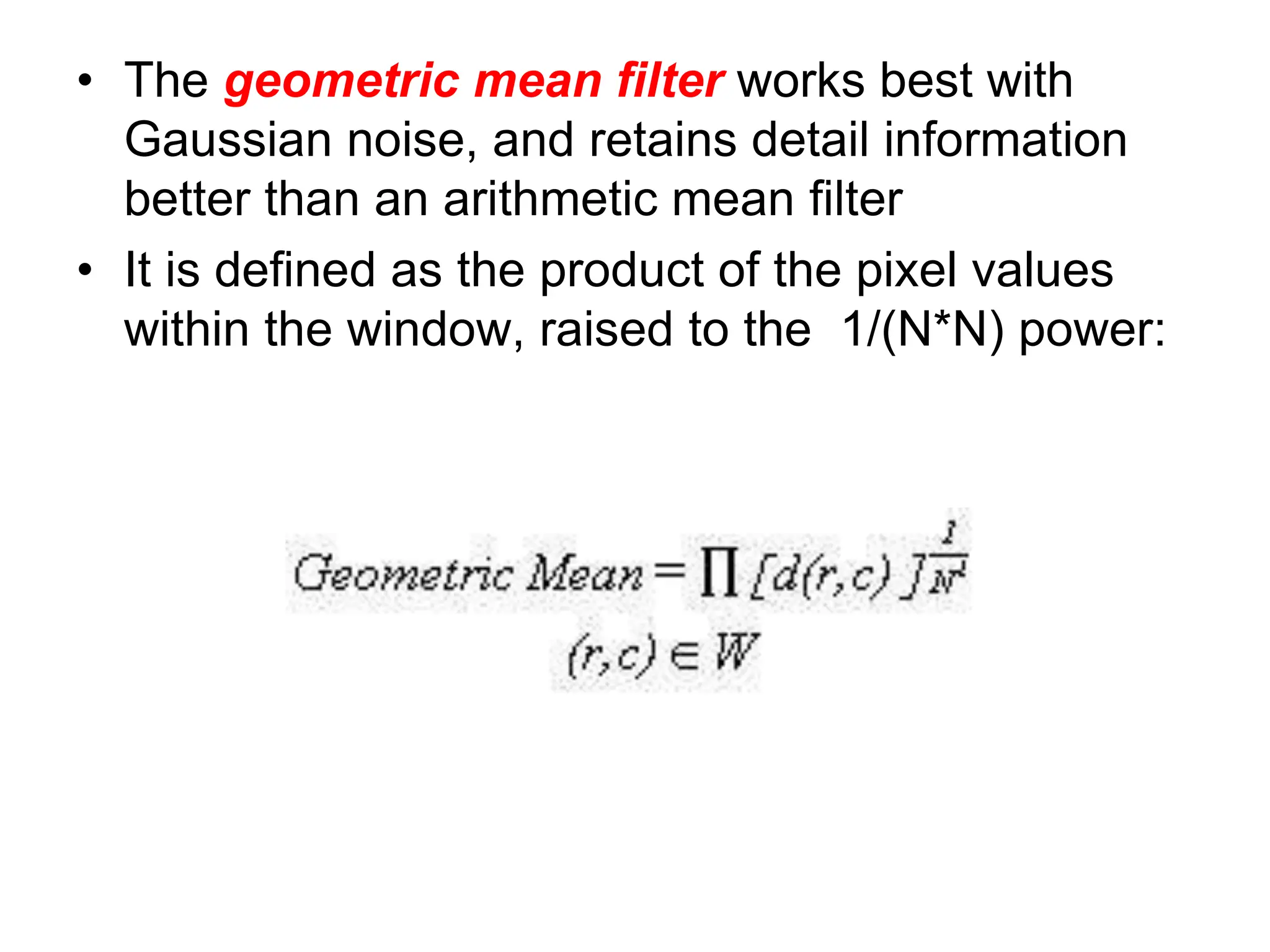 • The geometric mean filter works best with
Gaussian noise, and retains detail information
better than an arithmetic mean filter
• It is defined as the product of the pixel values
within the window, raised to the 1/(N*N) power:
 