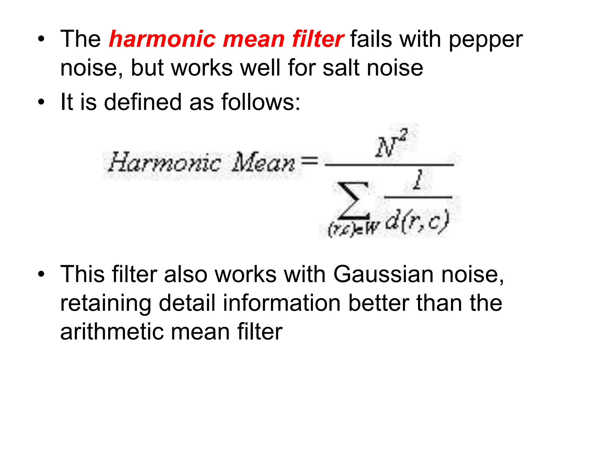 • The harmonic mean filter fails with pepper
noise, but works well for salt noise
• It is defined as follows:
• This filter also works with Gaussian noise,
retaining detail information better than the
arithmetic mean filter
 