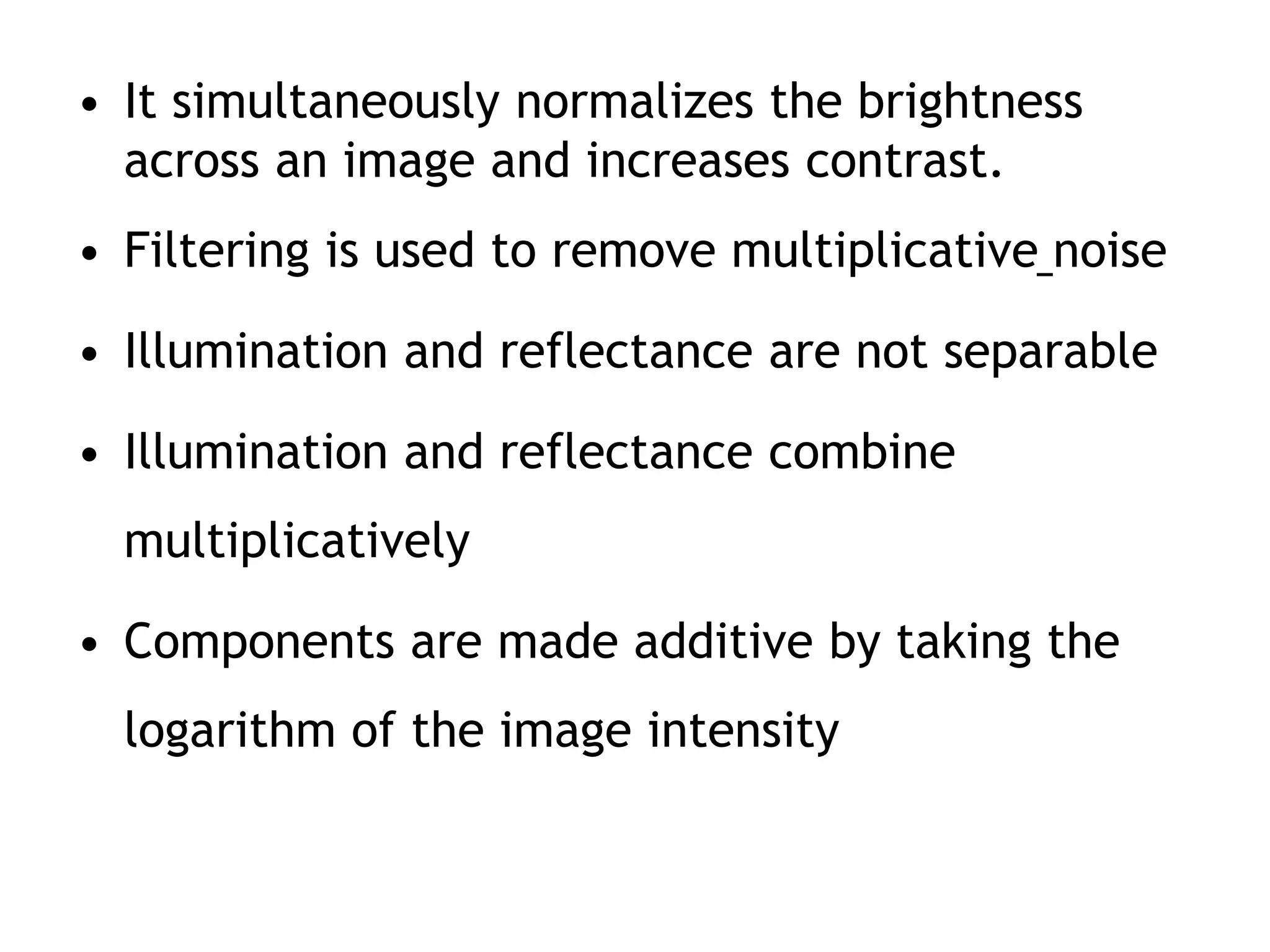 • It simultaneously normalizes the brightness
across an image and increases contrast.
• Filtering is used to remove multiplicative noise
• Illumination and reflectance are not separable
• Illumination and reflectance combine
multiplicatively
• Components are made additive by taking the
logarithm of the image intensity
 