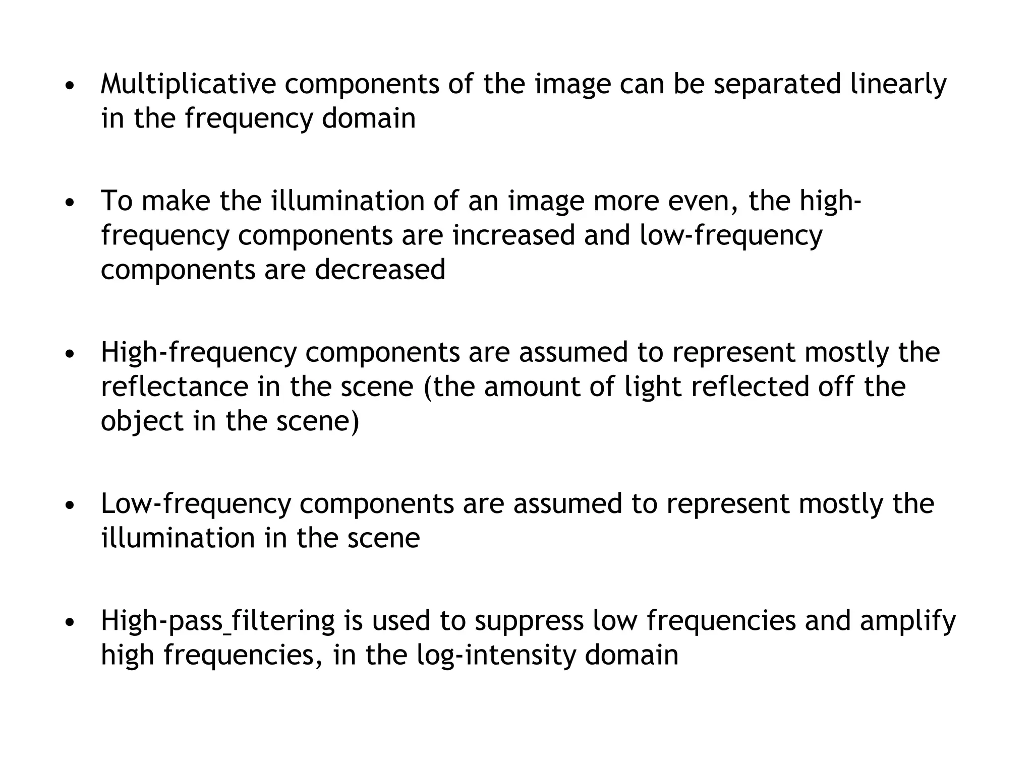 • Multiplicative components of the image can be separated linearly
in the frequency domain
• To make the illumination of an image more even, the high-
frequency components are increased and low-frequency
components are decreased
• High-frequency components are assumed to represent mostly the
reflectance in the scene (the amount of light reflected off the
object in the scene)
• Low-frequency components are assumed to represent mostly the
illumination in the scene
• High-pass filtering is used to suppress low frequencies and amplify
high frequencies, in the log-intensity domain
 