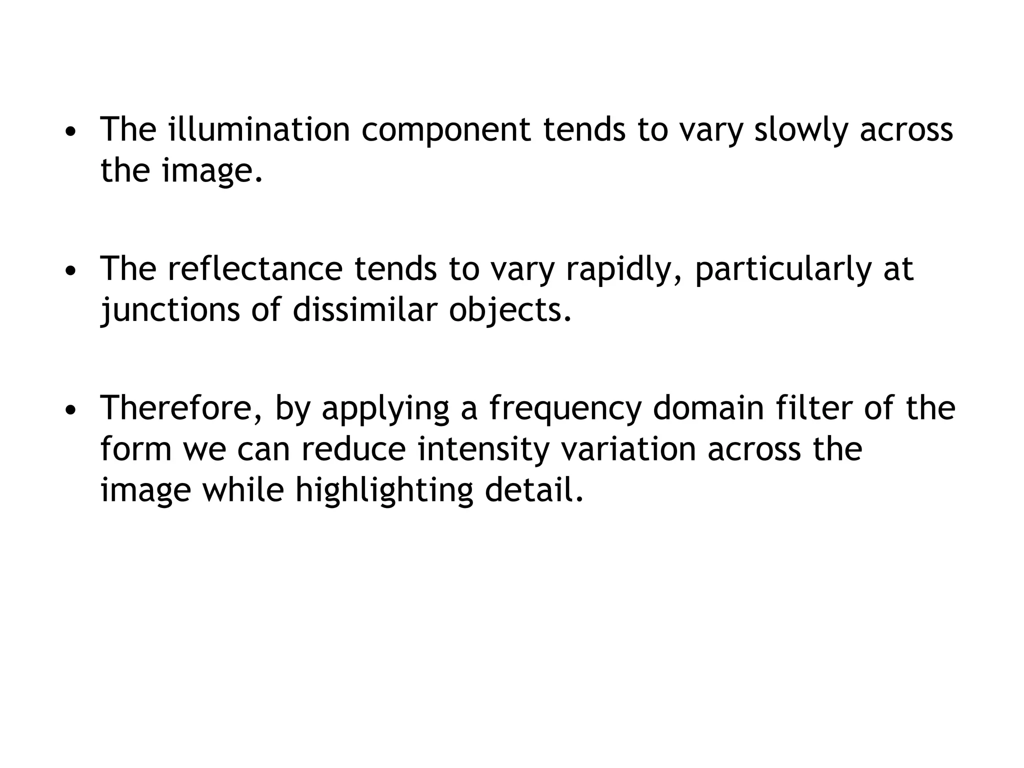 • The illumination component tends to vary slowly across
the image.
• The reflectance tends to vary rapidly, particularly at
junctions of dissimilar objects.
• Therefore, by applying a frequency domain filter of the
form we can reduce intensity variation across the
image while highlighting detail.
 