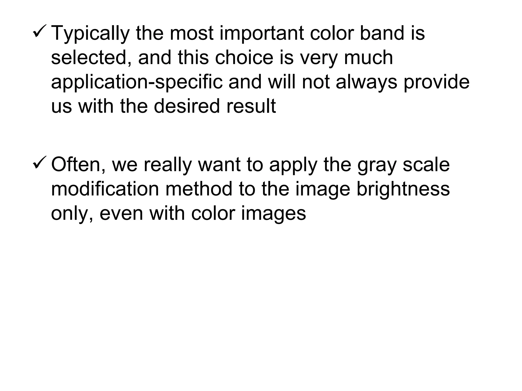  Typically the most important color band is
selected, and this choice is very much
application-specific and will not always provide
us with the desired result
 Often, we really want to apply the gray scale
modification method to the image brightness
only, even with color images
 