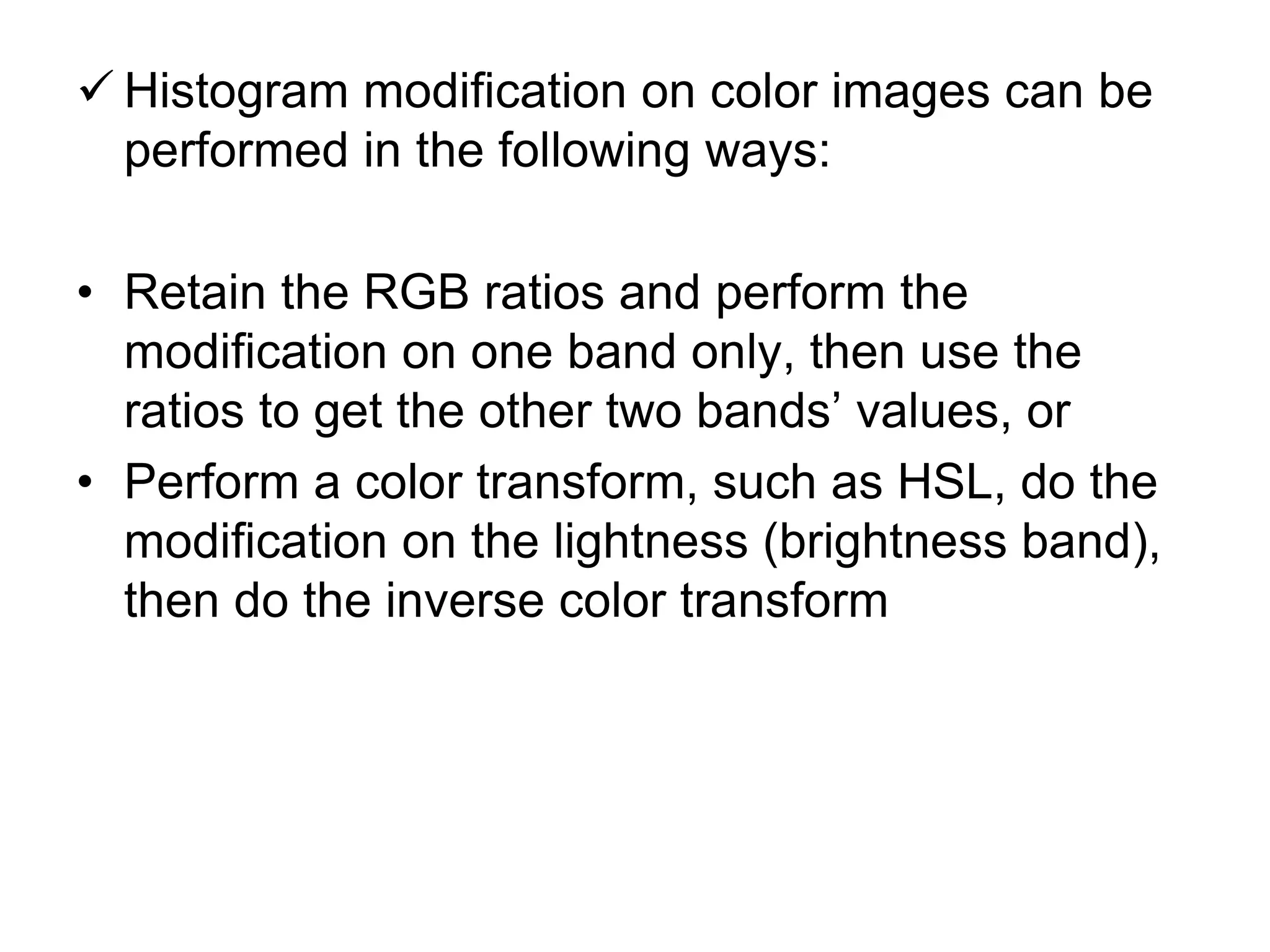  Histogram modification on color images can be
performed in the following ways:
• Retain the RGB ratios and perform the
modification on one band only, then use the
ratios to get the other two bands’ values, or
• Perform a color transform, such as HSL, do the
modification on the lightness (brightness band),
then do the inverse color transform
 
