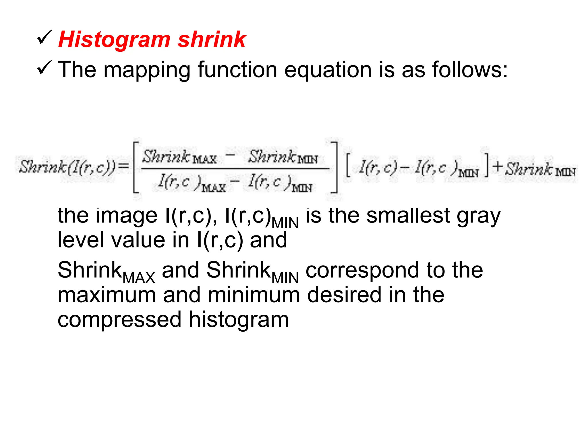  Histogram shrink
 The mapping function equation is as follows:
where I(r,c)MAX is the largest gray level value in
the image I(r,c), I(r,c)MIN is the smallest gray
level value in I(r,c) and
ShrinkMAX and ShrinkMIN correspond to the
maximum and minimum desired in the
compressed histogram
 
