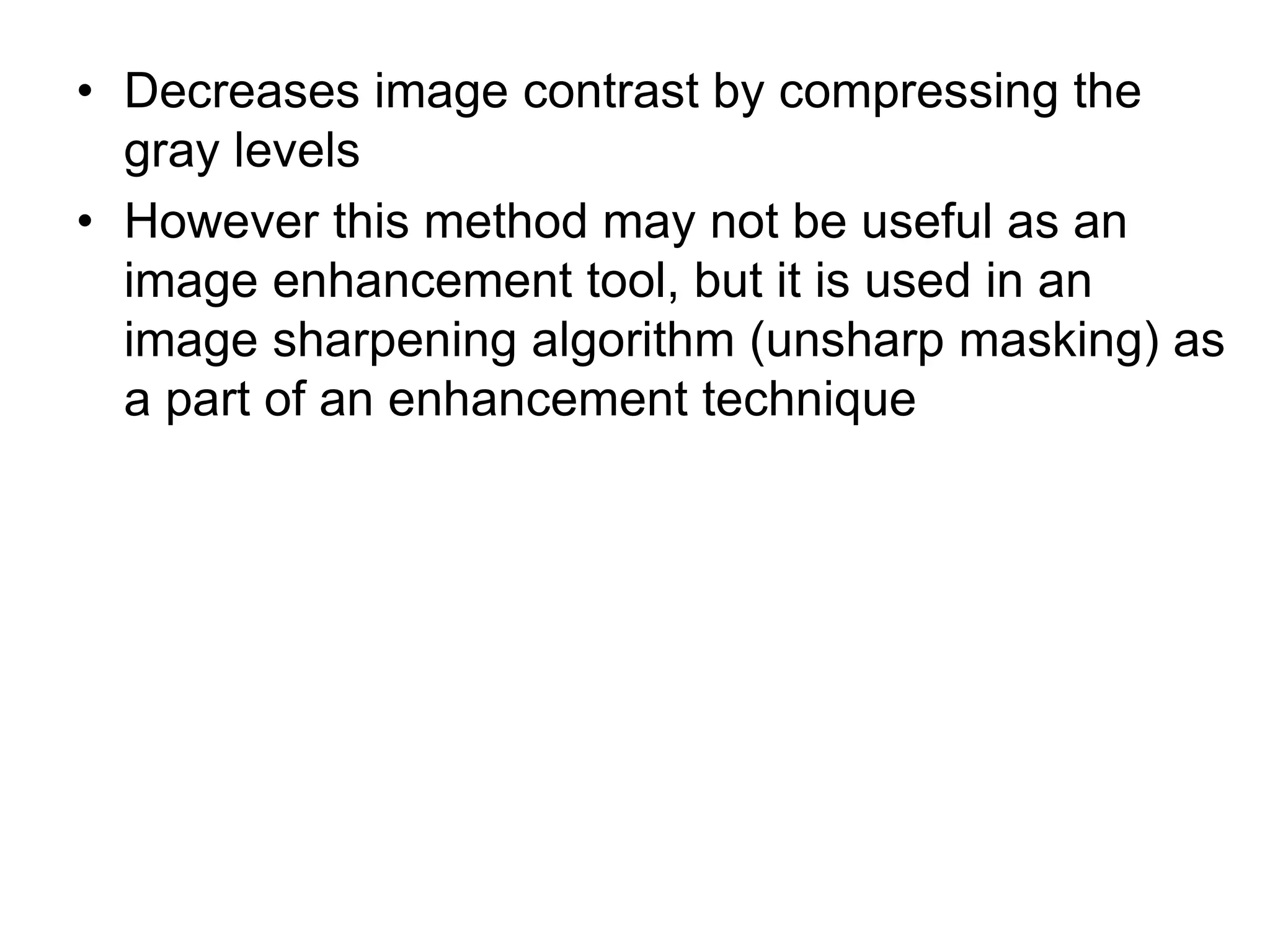 • Decreases image contrast by compressing the
gray levels
• However this method may not be useful as an
image enhancement tool, but it is used in an
image sharpening algorithm (unsharp masking) as
a part of an enhancement technique
 