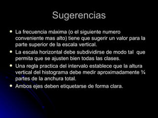 Sugerencias La frecuencia máxima (o el siguiente numero conveniente mas alto) tiene que sugerir un valor para la parte superior de la escala vertical. La escala horizontal debe subdividirse de modo tal  que permita que se ajusten bien todas las clases. Una regla practica del intervalo establece que la altura vertical del histograma debe medir aproximadamente ¾ partes de la anchura total. Ambos ejes deben etiquetarse de forma clara. 