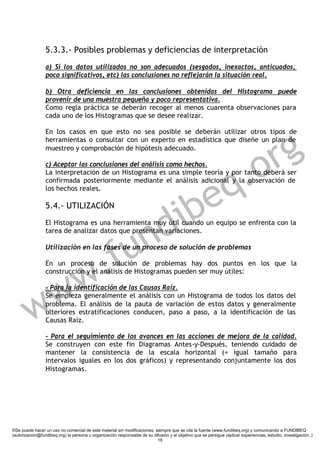 5.3.3.- Posibles problemas y deficiencias de interpretación
                 a) Si los datos utilizados no son adecuados (sesgados, inexactos, anticuados,
                 poco significativos, etc) las conclusiones no reflejarán la situación real.

                 b) Otra deficiencia en las conclusiones obtenidas del Histograma puede
                 provenir de una muestra pequeña y poco representativa.
                 Como regla práctica se deberán recoger al menos cuarenta observaciones para
                 cada uno de los Histogramas que se desee realizar.




                                                                                                                        g
                 En los casos en que esto no sea posible se deberán utilizar otros tipos de




                                                                                                                      r
                 herramientas o consultar con un experto en estadística que diseñe un plan de
                 muestreo y comprobación de hipótesis adecuado.




                                                                                                                   .o
                 c) Aceptar las conclusiones del análisis como hechos.



                                                                                                                 q
                 La interpretación de un Histograma es una simple teoría y por tanto deberá ser




                                                                           e
                 confirmada posteriormente mediante el análisis adicional y la observación de
                 los hechos reales.




                                                                         ib
                 5.4.- UTILIZACIÓN




                                                                      n d
                 El Histograma es una herramienta muy útil cuando un equipo se enfrenta con la




                                                    u
                 tarea de analizar datos que presentan variaciones.




                                                . f
                 Utilización en las fases de un proceso de solución de problemas




                        w
                 En un proceso de solución de problemas hay dos puntos en los que la
                 construcción y el análisis de Histogramas pueden ser muy útiles:




         w            w
                 - Para la identificación de las Causas Raíz.
                 Se empieza generalmente el análisis con un Histograma de todos los datos del
                 problema. El análisis de la pauta de variación de estos datos y generalmente
                 ulteriores estratificaciones conducen, paso a paso, a la identificación de las
                 Causas Raíz.

                 - Para el seguimiento de los avances en las acciones de mejora de la calidad.
                 Se construyen con este fin Diagramas Antes-y-Después, teniendo cuidado de
                 mantener la consistencia de la escala horizontal (= igual tamaño para
                 intervalos iguales en los dos gráficos) y representando conjuntamente los dos
                 Histogramas.




©Se puede hacer un uso no comercial de este material sin modificaciones, siempre que se cite la fuente (www.fundibeq.org) y comunicando a FUNDIBEQ
(autorizacion@fundibeq.org) la persona u organización responsable de su difusión y el objetivo que se persigue (aplicar experiencias, estudio, investigación..)
                                                                          18
 