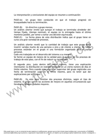 La interpretación y conclusiones del equipo se resumen a continuación:

                 PASO (A)   Un grupo bien conducido                                      en     que       el     trabajo        progresó          sin
                 brusquedades hacia su terminación.

                 PASO (B)    Un directivo o grupo moroso.
                 Un análisis ulterior reveló que aunque el trabajo se terminaba alrededor del
                 tiempo fijado, (tiempo nominal), el equipo no lo entregaba hasta el último
                 momento posible, por temor a tomar una decisión equivocada.
                 PASO (C)    La forma plana de esta distribución indica que el grupo tiene en




                                                                                                                        g
                 curso una gran variedad de procesos.




                                                                                                                      r
                 Un análisis ulterior reveló que la cantidad de trabajo que este grupo debía




                                                                                                                   .o
                 invertir variaba mucho de una persona a otra y de cliente a cliente. No había
                 procesos estándar en el grupo ni una formación organizada para el nuevo




                                                                                                                 q
                 personal.
                 Cada uno trabajaba en el desarrollo del sistema a su manera.



                                                                           e
                 Se formó un equipo de mejora de la calidad para el examen de los procesos de




                                                                         ib
                 trabajo de este paso, con el fin de reducir su variabilidad.




                                                                        d
                 El segundo pico, justo dentro del límite máximo, tiene una explicación




                                                                      n
                 interesante: la distribución en realidad rebasaba en un cierto número de días el
                 límite máximo. Pero cuando esto ocurría el supervisor del grupo registraba una



                                                    u
                 fecha de terminación justo en el límite máximo, para no tener que dar



                                                  f
                 explicaciones por el retraso.

                 PASO (D)



                        w                       .
                              En este paso existían dos procesos distintos, según el tipo de
                 sistema. El grupo centró las acciones de mejora en aquellas circunstancias que




                      w
                 llevaban a tiempos globales mayores.




         w

©Se puede hacer un uso no comercial de este material sin modificaciones, siempre que se cite la fuente (www.fundibeq.org) y comunicando a FUNDIBEQ
(autorizacion@fundibeq.org) la persona u organización responsable de su difusión y el objetivo que se persigue (aplicar experiencias, estudio, investigación..)
                                                                          24
 
