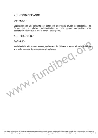 4.3.- ESTRATIFICACIÓN

                 Definición

                 Separación de un conjunto de datos en diferentes grupos o categorías, de
                 forma que los datos pertenecientes a cada grupo comparten unas
                 características comunes que definen la categoría.

                 4.4.- RECORRIDO



                                                                                                                        g
                 Definición

                 Medida de la dispersión, correspondiente a la diferencia entre el valor máximo
                 y el valor mínimo de un conjunto de valores.


                                                                                                                   .o r
                                                                           e                                     q
                                                                        dib
                                                  f u                 n
                        w                       .
         w            w


©Se puede hacer un uso no comercial de este material sin modificaciones, siempre que se cite la fuente (www.fundibeq.org) y comunicando a FUNDIBEQ
(autorizacion@fundibeq.org) la persona u organización responsable de su difusión y el objetivo que se persigue (aplicar experiencias, estudio, investigación..)
                                                                           4
 