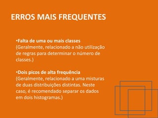 ERROS MAIS FREQUENTES

 •Falta de uma ou mais classes
 (Geralmente, relacionado a não utilização
 de regras para determinar o número de
 classes.)

 •Dois picos de alta frequência
 (Geralmente, relacionado a uma misturas
 de duas distribuições distintas. Neste
 caso, é recomendado separar os dados
 em dois histogramas.)
 