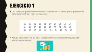 EJERCICIO 1
• Una compañía quiere determinar como se comportan sus ventas por lo que recolecto
datos durante 30 días y son los siguientes:
• Agrupe adecuadamente los datos y elabore el histograma resultante para poder
interpretar que sucede.
 